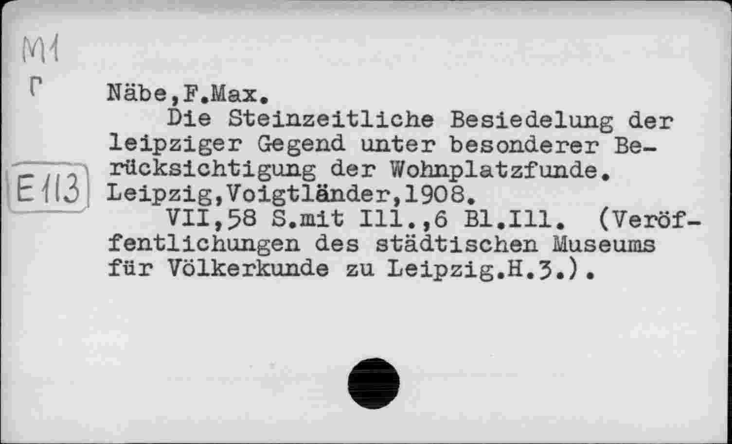 ﻿Näbe,F.Max.
Die Steinzeitliche Besiedelung der leipziger Gegend unter besonderer Berücksichtigung der Wohnplatzfunde. Leipzig,Voigtländer,1908.
VII,58 S.mit Ill.,6 Bl.Ill. (Veröf fentlichungen des städtischen Museums für Völkerkunde zu Leipzig.H.3,).